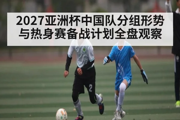 2027亚洲杯中国队分组形势与热身赛备战计划全盘观察