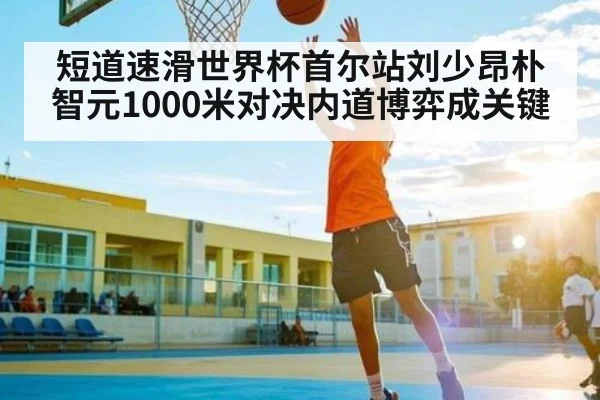 短道速滑世界杯首尔站刘少昂朴智元1000米对决内道博弈成关键